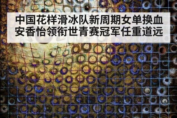 中国花样滑冰队新周期女单换血安香怡领衔世青赛冠军任重道远