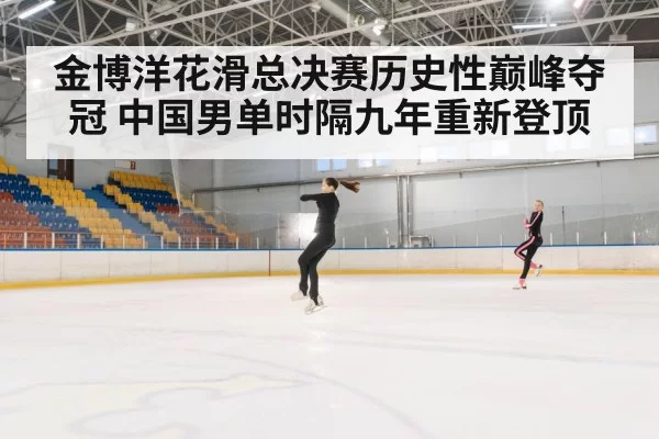 金博洋花滑总决赛历史性巅峰夺冠 中国男单时隔九年重新登顶